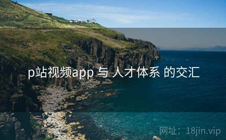 p站视频app 与 人才体系 的交汇