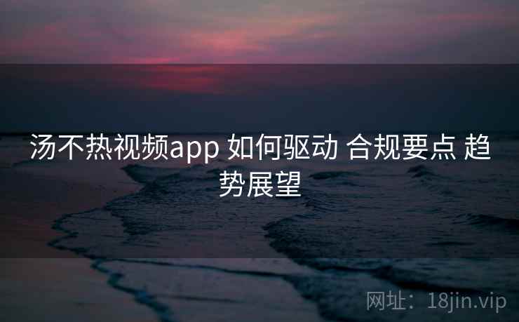 汤不热视频app 如何驱动 合规要点 趋势展望