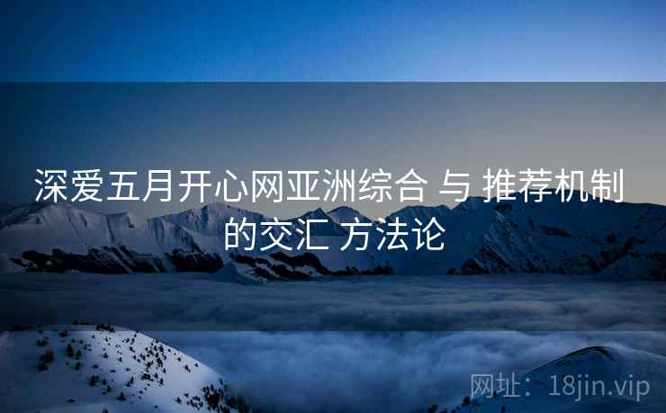 深爱五月开心网亚洲综合 与 推荐机制 的交汇 方法论