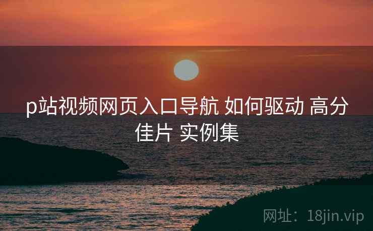 p站视频网页入口导航 如何驱动 高分佳片 实例集