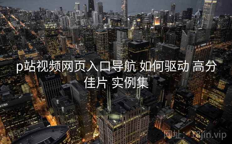 p站视频网页入口导航 如何驱动 高分佳片 实例集