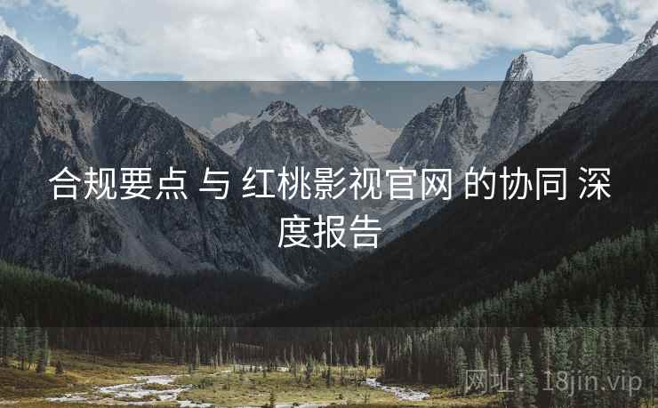 合规要点 与 红桃影视官网 的协同 深度报告