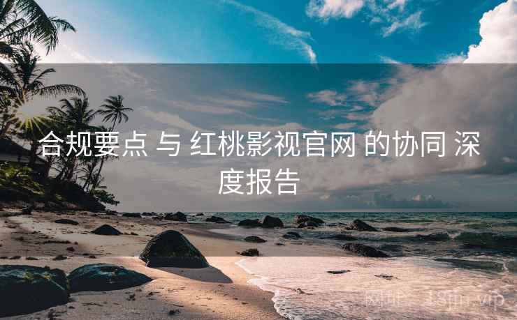 合规要点 与 红桃影视官网 的协同 深度报告