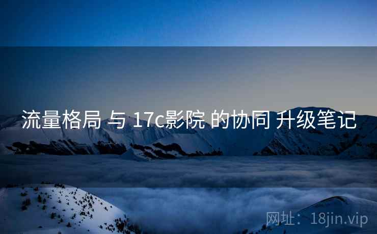 流量格局 与 17c影院 的协同 升级笔记