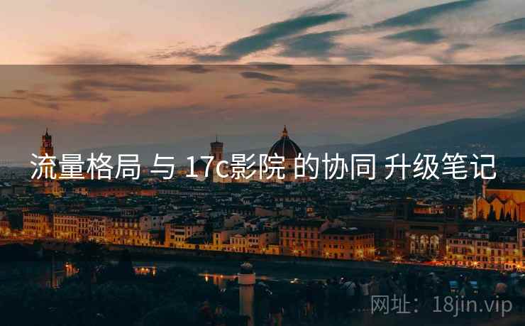 流量格局 与 17c影院 的协同 升级笔记