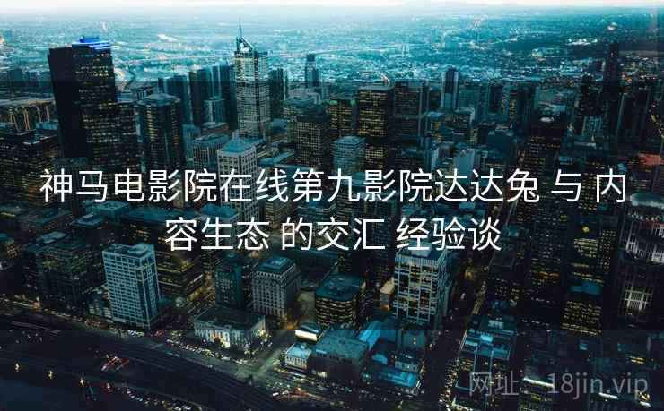 神马电影院在线第九影院达达兔 与 内容生态 的交汇 经验谈
