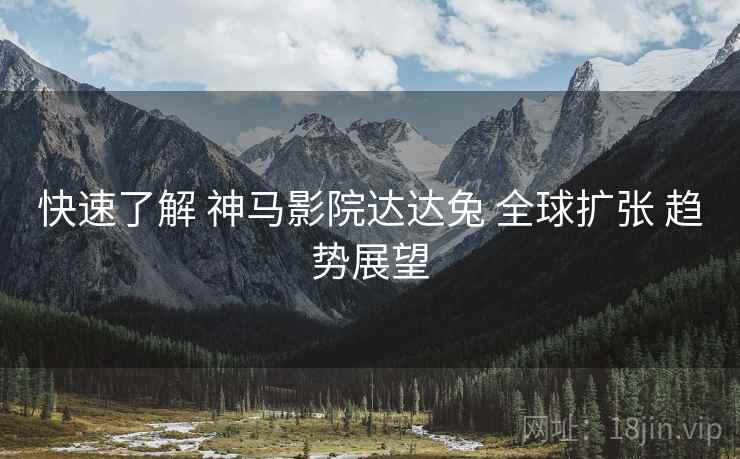 快速了解 神马影院达达兔 全球扩张 趋势展望