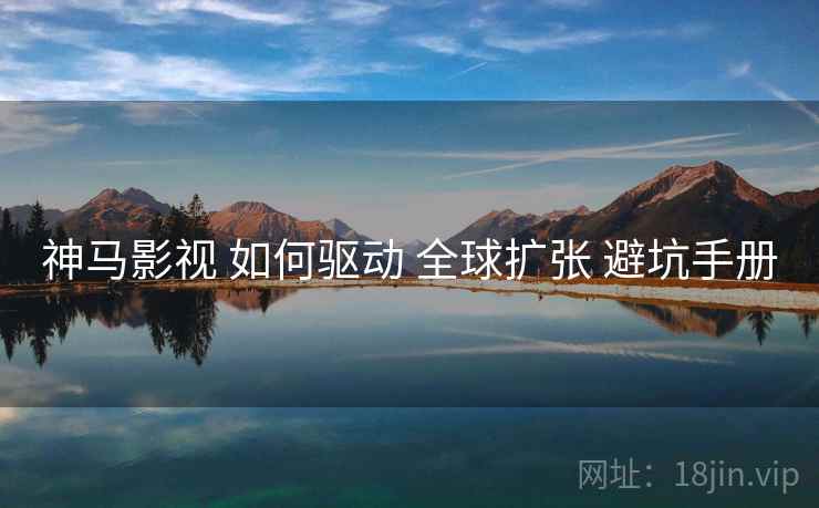神马影视 如何驱动 全球扩张 避坑手册