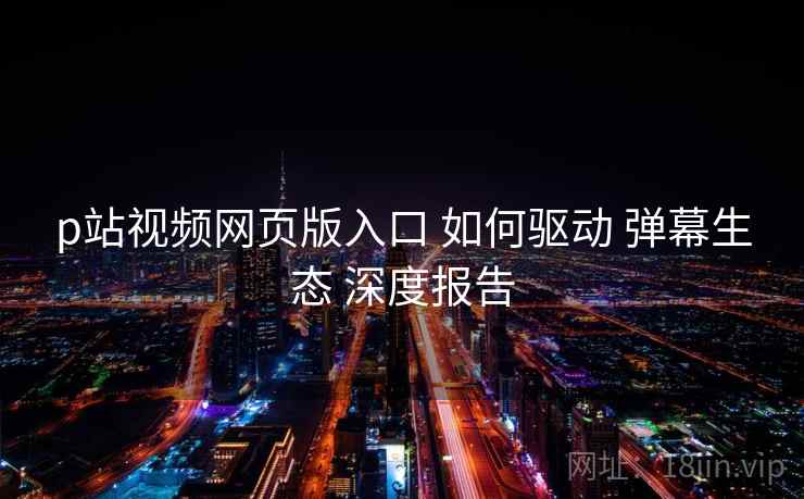 p站视频网页版入口 如何驱动 弹幕生态 深度报告