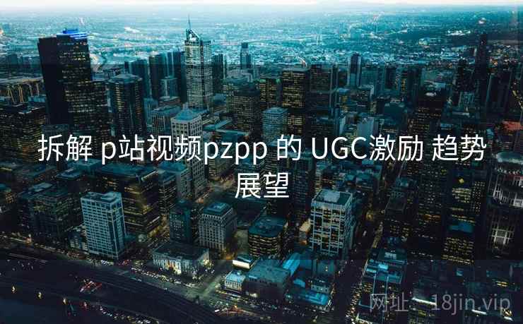 拆解 p站视频pzpp 的 UGC激励 趋势展望