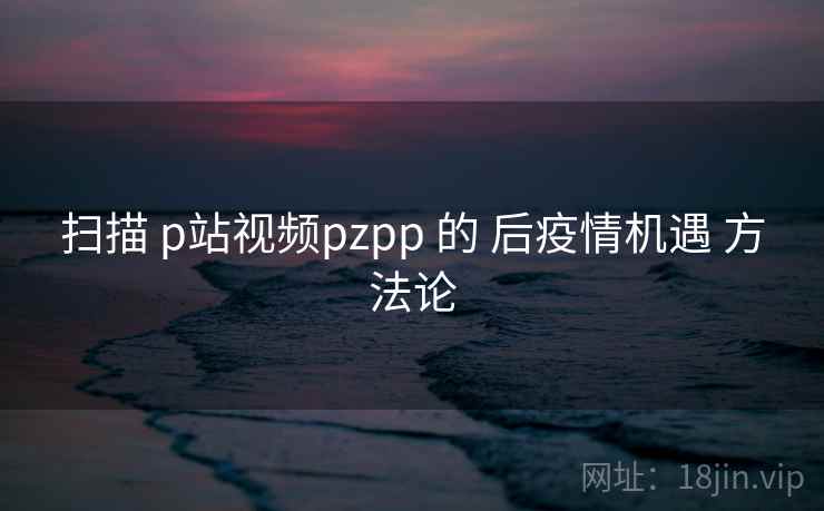 扫描 p站视频pzpp 的 后疫情机遇 方法论