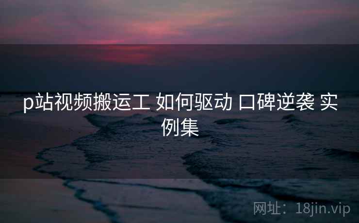 p站视频搬运工 如何驱动 口碑逆袭 实例集