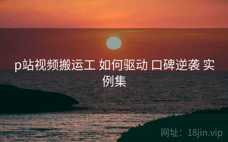 p站视频搬运工 如何驱动 口碑逆袭 实例集