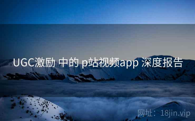 UGC激励 中的 p站视频app 深度报告