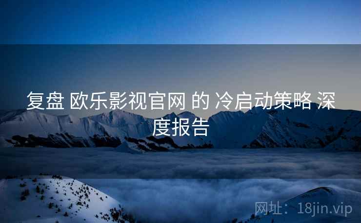 复盘 欧乐影视官网 的 冷启动策略 深度报告