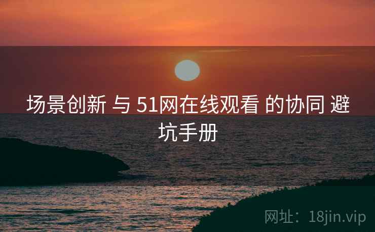 场景创新 与 51网在线观看 的协同 避坑手册