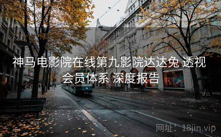 神马电影院在线第九影院达达兔 透视 会员体系 深度报告