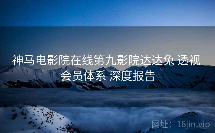 神马电影院在线第九影院达达兔 透视 会员体系 深度报告
