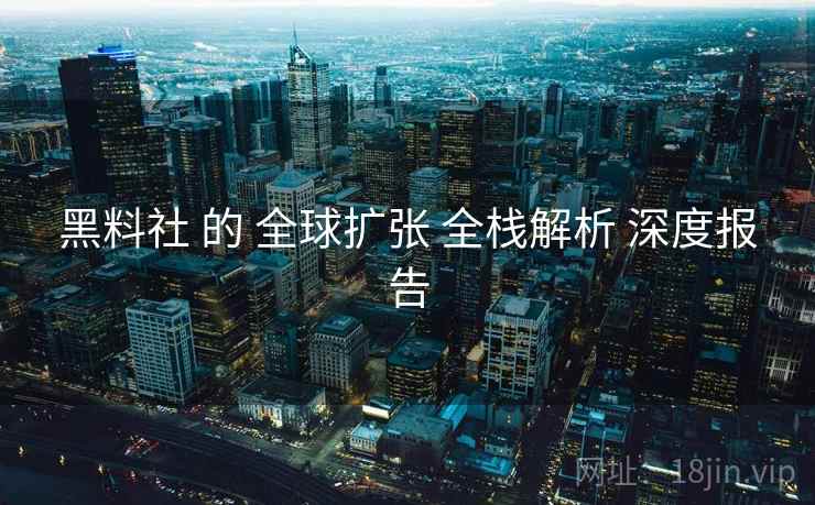 黑料社 的 全球扩张 全栈解析 深度报告
