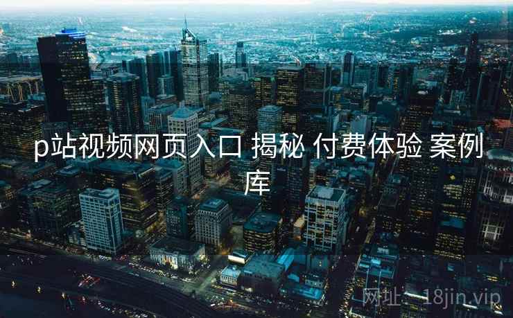 p站视频网页入口 揭秘 付费体验 案例库